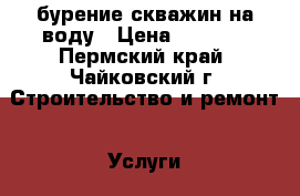 бурение скважин на воду › Цена ­ 1 500 - Пермский край, Чайковский г. Строительство и ремонт » Услуги   . Пермский край,Чайковский г.